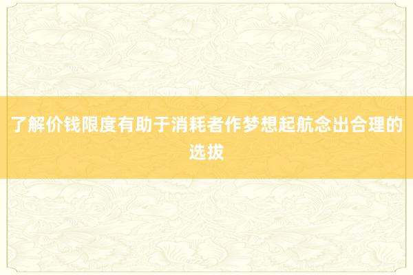 了解价钱限度有助于消耗者作梦想起航念出合理的选拔
